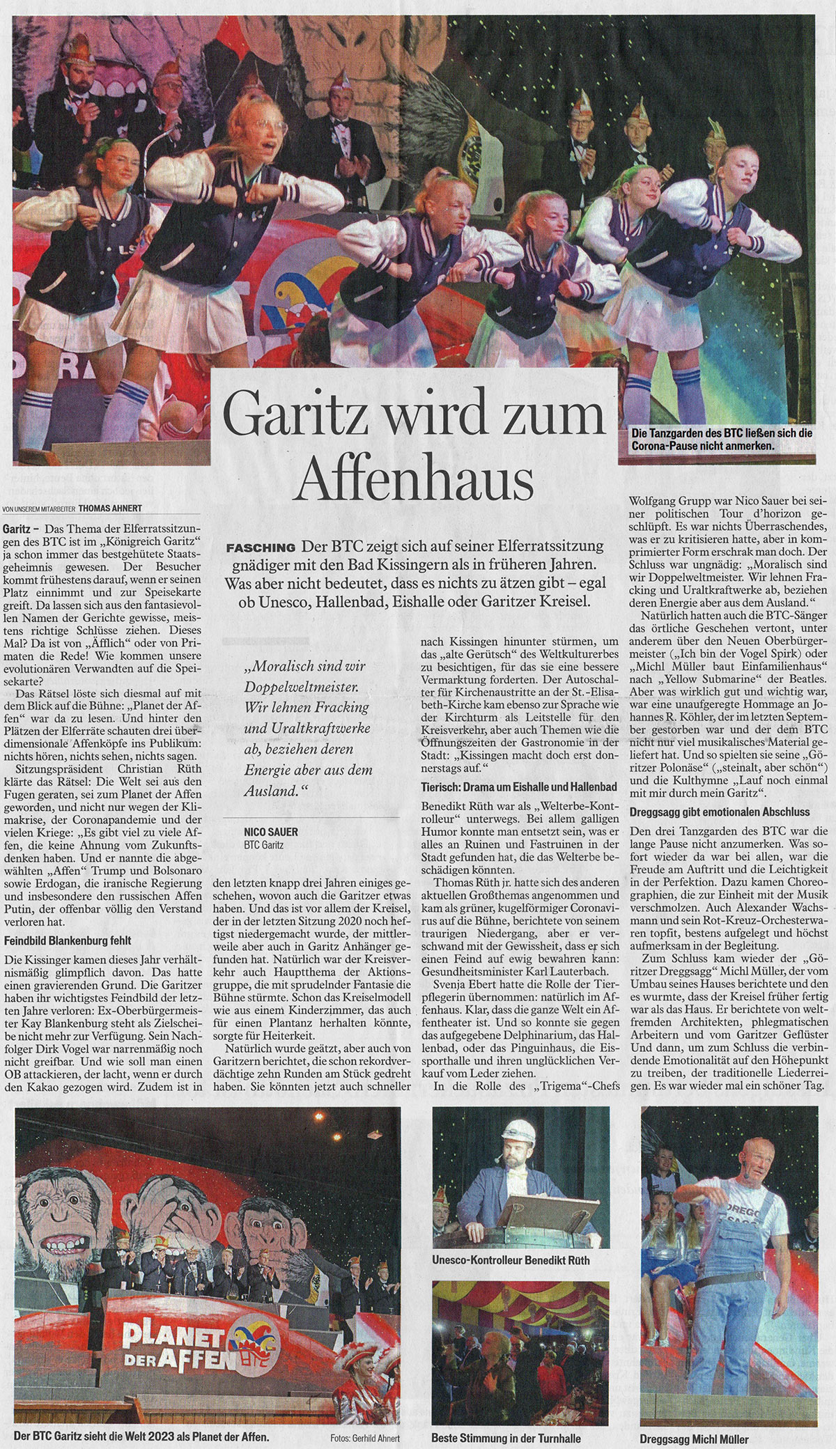Garitz – Der BTC zeigt sich gnädiger mit den Kissingern als früher. Was nicht bedeutet, dass es nicht zu ätzen gibt: egal ob Unesco, Hallenbad oder Eishalle.  Das Thema der Elferratssitzungen des BTC ist im „Königreich Garitz“ ja schon immer das bestgehütete Staatsgeheimnis gewesen. Der Besucher kommt frühestens darauf, wenn er seinen Platz einnimmt und zur Speisekarte greift. Da lässt sich aus den fantasievollen Namen der Gerichte gewisse, meistens richtige Schlüsse ziehen. Dieses Mal? Da ist von „Äfflich“ oder von Primaten die Rede! Wie kommen unsere evolutionären Verwandten auf die Speisekarte?  Das Rätsel löste sich diesmal auf mit dem Blick auf die Bühne: „Planet der Affen“ war da zu lesen. Und hinter den Plätzen der Elferräte schauten drei überdimensionale Affenköpfe ins Publikum: nichts hören, nichts sehen, nichts sagen.  Sitzungspräsident Christian Rüth klärte das Rätsel: Die Welt sei aus den Fugen geraten, sei zum Planet der Affen geworden, und nicht nur wegen der Klimakrise, der Coronapandemie und der vielen Kriege: „Es gibt viel zu viele Affen, die keine Ahnung vom Zukunftsdenken haben. Und er nannte die abgewählten „Affen“ Trump und Bolsonaro sowie Erdoğan, die iranische Regierung und insbesondere den russischen Affen Putin, der offenbar völlig den Verstand verloren hat.  Feindbild Blankenburg fehlt  Die Kissinger kamen dieses Jahr verhältnismäßig glimpflich davon. Das hatte einen gravierenden Grund. Die Garitzer haben ihr wichtigstes Feindbild der letzten Jahre verloren: Ex-Oberbürgermeister Kay Blankenburg steht als Zielscheibe nicht mehr zur Verfügung. Sein Nachfolger Dirk Vogel war narrenmäßig noch nicht greifbar. Und wie soll man einen OB attackieren, der lacht, wenn er durch den Kakao gezogen wird. Zudem ist in den letzten knapp drei Jahren einiges geschehen, wovon auch die Garitzer etwas haben.  Und das ist vor allem der Kreisel, der in der letzten Sitzung 2020 noch heftigst niedergemacht wurde, der mittlerweile aber auch in Garitz Anhänger gefunden hat. Natürlich war der Kreisverkehr auch Hauptthema der Aktionsgruppe, die mit sprudelnder Fantasie die Bühne stürmte. Schon das Kreiselmodell wie aus einem Kinderzimmer, das auch für einen Plantanz herhalten könnte, sorgte für Heiterkeit.  Natürlich wurde geätzt, aber auch von Garitzern berichtet, die schon rekordverdächtige zehn Runden am Stück gedreht haben. Sie könnten jetzt auch schneller nach Kissingen hinunter stürmen, um das „alte Gerütsch“ des Weltkulturerbes zu besichtigen, für das sie eine bessere Vermarktung forderten. Der Autoschalter für Kirchenaustritte an der St.-Elisabeth-Kirche kam ebenso zur Sprache wie der Kirchturm als Leitstelle für den Kreisverkehr, aber auch Themen wie die Öffnungszeiten der Gastronomie in der Stadt: „Kissingen macht doch erst donnerstags auf.“  Tierisch: Drama um Eishalle und Hallenbad  Benedikt Rüth war als „Welterbe-Kontrolleur“ unterwegs. Bei allem galligen Humor konnte man entsetzt sein, was er alles an Ruinen und Fastruinen in der Stadt gefunden hat, die das Welterbe beschädigen könnten.  Thomas Rüth jr. hatte sich des anderen aktuellen Großthemas angenommen und kam als grüner, kugelförmiger Coronavirus auf die Bühne, berichtete von seinem traurigen Niedergang, aber er verschwand mit der Gewissheit, dass er sich einen Feind auf ewig bewahren kann: Gesundheitsminister Karl Lauterbach.  Svenja Ebert hatte die Rolle der Tierpflegerin übernommen: natürlich im Affenhaus. Klar, dass die ganze Welt ein Affentheater ist. Und so konnte sie gegen das aufgegebene Delphinarium, das Hallenbad, oder das Pinguinhaus, die Eissporthalle, und ihren unglücklichen Verkauf vom Leder ziehen.  Doppelmoral bei der Energieversorgung  In die Rolle des „Trigema“-Chefs Wolfgang Grupp war Nico Sauer bei seiner politischen Tour d’horizon geschlüpft. Es war nichts Überraschendes, was er zu kritisieren hatte, aber in komprimierter Form erschrak man doch. Der Schluss war ungnädig: „Moralisch sind wir Doppelweltmeister. Wir lehnen Fracking und Uraltkraftwerke ab, beziehen deren Energie aber aus dem Ausland.“  Natürlich hatten auch die BTC-Sänger das örtliche Geschehen vertont, unter anderem über den Neuen Oberbürgermeister („Ich bin der Vogel Spirk) oder „Michl Müller baut Einfamilienhaus“ nach „Yellow Submarine“ der Beatles. Aber was wirklich gut und wichtig war, war eine unaufgeregte Hommage an Johannes R. Köhler, der im letzten September gestorben war und der dem BTC nicht nur viel musikalisches Material geliefert hat. Und so spielten sie seine „Göritzer Polonäse“ („steinalt, aber schön“) und die Kulthymne „Lauf noch einmal mit mir durch mein Garitz“.  Dreggsagg Michl Müller gibt emotionalen Abschluss  Den drei Tanzgarden des BTC war die lange Pause nicht anzumerken. Was sofort wieder da war bei allen, war die Freude am Auftritt und die Leichtigkeit in der Perfektion. Dazu kamen Choreographien, die zur Einheit mit der Musik verschmolzen. Auch Alexander Wachsmann und sein Rot-Kreuz-Orchesterwaren topfit, bestens aufgelegt und höchst aufmerksam in der Begleitung.  Zum Schluss kam standesgemäß wieder der „Göritzer Dreggsagg“ Michl Müller, der vom Umbau seines Hauses berichtete und den es wurmte, dass der Kreisel früher fertig war als sein Haus. Er berichtete von weltfremden Architekten, von phlegmatischen Arbeitern und vom Geflüster der Garitzer. Und dann, um zum Schluss die verbindende Emotionalität auf den Höhepunkt zu treiben, der traditionelle Liederreigen. Es war wieder mal ein schöner Tag.   