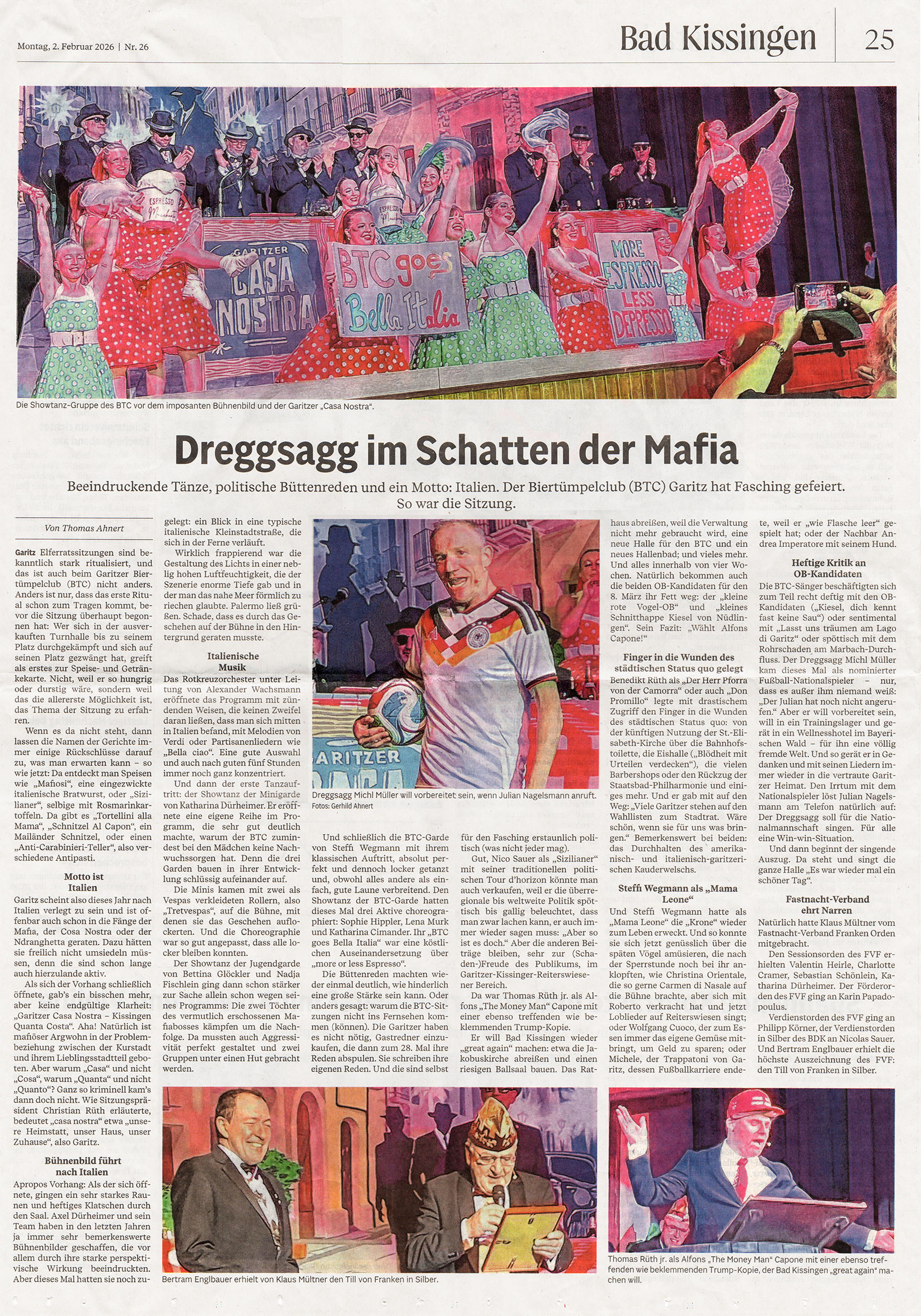 Beeindruckende Tänze, politische Büttenreden und ein Motto: Italien. Der BTC Garitz hat Fasching gefeiert. So war die Sitzung.  Elferratssitzungen sind bekanntlich stark ritualisiert und das ist auch beim Garitzer Biertümpelclub (BTC) nicht anders. Anders ist nur, dass das erste Ritual schon zum Tragen kommt, bevor die Sitzung überhaupt begonnen hat: Wer sich in der ausverkau!en Turnhalle bis zu seinem Platz durchgekämp! hat und sich auf seinen Platz gezwängt hat, grei! als Erstes zur aufliegenden Speise- und Getränkekarte. Nicht, weil er so hungrig oder durstig wäre, sondern weil das die allererste Möglichkeit ist, das Thema der Sitzung zu erfahren.  Wenn es da nicht steht, dann lassen die Namen der Gerichte immer einige Rückschlüsse darauf zu, was man erwarten kann – so wie jetzt: Da entdeckt man Speisen wie „Mafiosi“, eine eingezwickte italienische Bratwurst, oder „Sizilianer“, selbige mit Rosmarinkarto"eln. Da gibt es „Tortellini alla Mama“, „Schnitzel Al Capon“, ein Mailänder Schnitzel, und einen „Anti- Carabinieri-Teller“, also verschiedene Antipasti. Motto ist Italien  Garitz scheint also dieses Jahr nach Italien verlegt zu sein und ist o"enbar auch schon in die Fänge der Mafia, der Cosa Nostra oder der 'Ndrangheta geraten. Dazu hätten sie freilich nicht umsiedeln müssen, denn die sind schon lange auch hierzulande aktiv. Als sich der Vorhang schließlich ö"nete, gab’s ein bisschen mehr, aber keine endgültige Klarheit: „Garitzer Casa Nostra – Kissingen Quanta Costa“. Natürlich ist mafiöser Argwohn in der Problembeziehung zwischen der Kurstadt und ihrem Lieblingsstadtteil geboten. Aber warum „Casa“ und nicht „Cosa“, warum „Quanta“ und nicht „Quanto“? Ganz so kriminell kam’s dann doch nicht. Wie Sitzungspräsident Christian Rüth erläuterte, bedeutet „casa nostra“ etwa „unsere Heimstatt, unser Haus, unser Zuhause“. Bühnenbild führt nach Italien  Apropos Vorhang: Als der sich betont langsam ö"nete, gingen ein sehr starkes Raunen und he!iges Klatschen durch den Saal. Axel Dürheimer und sein Team haben in den letzten Jahren ja immer sehr bemerkenswerte Bühnenbilder gescha"en, die vor allem durch ihre starke perspektivische Wirkung überraschten und beeindruckten. Aber dieses Mal hatten sie noch zugelegt: ein Blick in eine typische italienische Kleinstadtstraße, die sich in der Ferne verläu!, mit der typischen vierstöckigen Bebauung mit den schmalen Balkonen und Geschä!en im Erdgeschoss.  Wirklich frappierend war die Gestaltung des Lichts in einer neblig hohen Lu!feuchtigkeit, die der Szenerie enorme Tiefe gab und in der man das nahe Meer förmlich zu riechen glaubte. Palermo ließ grüßen. Schade, dass es durch das Geschehen auf der Bühne in den Hintergrund geraten musste. italienische Musik  Das Rotkreuzorchester unter Leitung von Alexander Wachsmann eröffnete das Programm mit zündenden Weisen, die keinen Zweifel daran ließen, dass man sich mitten in Italien befand, mit Melodien von Verdi oder Partisanenliedern wie „Bella ciao“. Eine gute Auswahl und auch nach guten fünf Stunden immer noch ganz konzentriert.  Und dann der erste Tanzau!ritt: der Showtanz der Minigarde von Katharina Dürheimer. Er erö"nete eine eigene Reihe im Programm, die sehr gut deutlich machte, warum der BTC zumindest bei den Mädchen keine Nachwuchssorgen hat. Denn die drei Garden bauen in ihrer Entwicklung schlüssig aufeinander auf.  Die Minis kamen mit zwei als Vespas verkleideten Rollern, also „Tretvespas“, auf die Bühne, mit denen sie das Geschehen auflockerten. Und die Choreographie war so gut angepasst, dass alle locker bleiben konnten. Beeindruckende Tänze  Der Showtanz der Jugendgarde von Bettina Glöckler und Nadja Fischlein ging dann schon stärker zur Sache – allein schon wegen seines Programms: Die zwei Töchter des vermutlich erschossenen Mafiabosses kämpfen um die Nachfolge. Da musste auch Aggressivität perfekt gestaltet und zwei Gruppen unter einen Hut gebracht werden.  Und schließlich die BTC-Garde von Steffi Wegmann mit ihrem klassischen Auftritt, absolut perfekt und dennoch locker getanzt und, obwohl alles andere als einfach, gute Laune verbreitend. Den Showtanz der BTC-Garde hatten dieses Mal drei Aktive choreographiert: Sophie Hippler, Lena Murk und Katharina Cimander. Ihr „BTC goes Bella Italia“ war eine köstliche Auseinandersetzung über „more or less Espresso“. Politische Reden  Die Büttenreden machten wieder einmal deutlich, wie hinderlich eine große Stärke sein kann. Oder anders gesagt: warum die BTC-Sitzungen nicht ins Fernsehen kommen (können). Die Garitzer haben es nicht nötig, Gastredner einzukaufen, die dann zum 28. Mal ihre Reden abspulen, sondern sie schreiben ihre eigenen Reden. Und die sind selbst für den Fasching erstaunlich politisch (was nicht jeder Narr mag).  Gut, Nico Sauer als „Sizilianer“ mit seiner traditionellen politischen Tour d’horizon könnte man auch verkaufen, weil er die überregionale bis weltweite Politik spöttisch bis gallig beleuchtet, dass man zwar lachen kann, er auch immer wieder sagen muss: „Aber so ist es doch.“ Aber die anderen Beiträge bleiben, sehr zur (Schaden- )Freude des Publikums, im Garitzer-Kissinger-Reiterswiesener Bereich. „Make Bad Kissingen great again!“  Da war Thomas Rüth jr. als Alfons „The Money Man“ Capone mit einer ebenso treffenden wie beklemmenden Trump-Kopie, der Bad Kissingen wieder „great again“ machen will: etwa die Jakobuskirche abreißen und einen riesigen Ballsaal bauen. Das Rathaus abreißen, weil die Verwaltung nicht mehr gebraucht wird, eine neue Halle für den BTC und ein neues Hallenbad; und vieles mehr. Und alles innerhalb von vier Wochen.  Natürlich bekommen auch die beiden OB-Kandidaten für den 6. März ihr Fett weg: der „kleine rote Vogel-OB“ und „kleine Schnitthappe Kiesel von Nüdlingen“. Sein Fazit: „Wählt Alfons Capone!“  Benedikt Rüth als „Der Herr Pforra von der Camorra“ oder auch „Don Promillo“ legte mit drastischem Zugri" den Finger in die Wunden des städtischen Status quo: von der kün!igen Nutzung der St.-Elisabeth-Kirche über die Bahnhofstoilette, die Eishalle („Blödheit mit Urteilen verdecken“), die vielen Barbershops und den Rückzug der Staatsbad-Philharmonie und einiges mehr.  Und er gab mit auf den Weg: „Viele Garitzer stehen auf den Wahllisten zum Stadtrat. Wäre schön, wenn sie für uns was bringen.“ Bemerkenswert bei beiden: das Durchhalten des amerikanisch- und italienisch-garitzerischen Kauderwelschs. Heftige Kritik an OB-Kandidaten  Die BTC-Sänger beschäftigten sich zum Teil recht deftg mit den OB-Kandidaten („Kiesel, dich kennt fast keine Sau“) oder sentimental mit „Lasst uns träumen am Lago di Garitz“ oder spöttisch mit dem Rohrschaden am Marbach- Durchfluss.  Zum Schluss fegte Dreggsagg Michl Müller über die Bühne wie ein aufgeblasener, aber undichter Luftballon – dieses Mal als nominierter Fußball- Nationalspieler – nur, dass es außer ihm niemand weiß: Der Julian hat noch nicht angerufen.“ Aber er will vorbereitet sein, will in ein Trainingslager und gerät in ein Wellnesshotel im Bayerischen Wald – für ihn eine völlig fremde Welt.  Und so gerät er in Gedanken und mit seinen Liedern immer wieder in die vertraute Garitzer Heimat. Den Irrtum mit dem Nationalspieler löst Julian Nagelsmann am Telefon natürlich auf: Der Dreggsagg soll für die Nationalmannschaft singen. Für alle eine Win-win-Situation  Und dann beginnt der singende Auszug. Da steht und singt die ganze Halle „Es war wieder mal ein schöner Tag“. Fasnachtsverband ehrt Narren  Natürlich hatte Klaus Mültner vom Fasnachtsverband Franken Orden mitgebracht. Den Sessionsorden des FVF erhielten Valentin Heirle, Charlotte Cramer, Sebastian Schönlein, Katharina Dürheimer. Der Förderorden des FVF ging an Karin Papadopoulus. Verdienstorden des FVF ging an Philipp Körner, der Verdienstorden in Silber des BDK an Nicolas Sauer. Und Bertram Englbauer erhielt die höchste Auszeichnung des FVF: den Till von Franken in Silber.