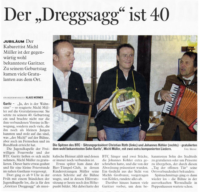 Der "Dreggsagg" feiert seinen 40. Geburtstag  Ehrentag Der Kabarettist Michl Müller ist der gegenwärtig wohl bekannteste Garitzer. Zu seinem 40. Geburtstag kamen viele Gratulanten aus dem Bad Kissinger Stadtteil.  "Ja, des is der Wahnsinn" - so reagierte Michl Müller auf die zahlreichen Gratulanten. So brachte sein 40. Geburtstag nicht nur die ihm verbundenen Vereine in Bewegung, sondern auch viele, die ihn noch als kleinen Jungen kannten und stolz auf das sind, was "der Michl" auf der Bühne, aber auch im Fernsehen und im Rundfunk erreicht hat.  Die Jugendkapelle der Freiwilligen Feuerwehr und der BTC Garitz ließen es sich nicht nehmen, Michl Müller zu gratulieren. Dieser hatte etwas geahnt und für eine kleine Feierstunde im nahen Gasthaus vorgesorgt. Dort ging es ab 9 Uhr mit einem Ständchen der Jugendkapelle los, die ja für den "Göritzer Dreggsagg" als musikalische Heimat zählt und denen er immer noch verbunden ist.  Etwas später kam dann der Bier-Tümpel-Club, in dessen Kindersitzungen Müller seine ersten Schritte auf die Bühne wagte, und in dessen Elferratssitzung er heute noch den Höhepunkt bildet. Mit dabei hatte der BTC Sänger und zwei Stücke, die Johannes Köhler extra geschrieben hatte, und die von der Abordnung präsentiert wurden. Ein Gedicht aus der Sicht von Michls Großvater, vorgetragen von Köhler, rundete alles ab.  Darüber hinaus kamen viele Garitzer vorbei, um dem bekanntesten Sohn des Stadtteils zu gratulieren oder Präsente zu übergeben. Der "Dreggsagg" bekundete seinerseits durch diesen "Tag der offenen Tür" seine Ortsverbundenheit. Spätnachmittags ging es dann wieder los - die Bühne in der ausverkauften Werntalhalle in Poppenhausen wartete schon.