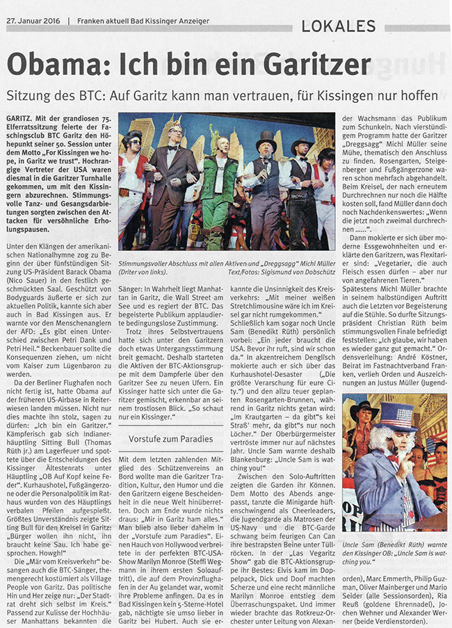 Mit einer grandiosen Elferratssitzung feierte der Faschingsclub BTC Garitz am Wochenende den Höhepunkt seiner 50. Session. Motto: "For Kissingen we hope, in Garitz we trust". Hochrangige Vertreter der USA waren diesmal in die Garitzer Turnhalle gekommen, um mit den Kissingern abzurechnen. Unter den Klängen der amerikanischen Nationalhymne zog zu Beginn der fünfstündigen Sitzung US-Präsident Barack Obama (Nico Sauer) ein. Da der Berliner Flughafen noch nicht fertig ist, hatte Obama auf der früheren US-Airbase in Reiterswiesen landen müssen. Geschützt von Bodyguards äußerte er sich zur aktuellen Politik, kannte sich aber auch in Bad Kissingen aus. Das machte ihn stolz, sagen zu dürfen: "Ich bin ein Garitzer."  Dresche für Garitzer Kreisel Kämpferisch gab sich Indianerhäuptling Sitting Bull (Thomas Rüth) am Lagerfeuer. Er spottete über die Entscheidungen des Kissinger Ältestenrats unter Häuptling Oberbürgermeister "Auf Kopf keine Feder". Kurhaushotel, Fußgängerzone oder die Personalpolitik im Rathaus wurden von des Häuptlings verbalen Pfeilen aufgespießt. Größtes Unverständnis zeigte Sitting Bull für den Garitzer Kreisel: "Bürger wollen ihn nicht, ihn braucht keine Sau. Ich habe gesprochen. Howgh!" Die "Mär vom Kreisverkehr" besangen auch die BTC-Sänger, themengerecht kostümiert als Village People. Das politische Hin und Her zeige nur: "Der Stadtrat dreht sich selbst im Kreis." Passend zur Kulisse der Hochhäuser Manhattans bekannten die Sänger: In Wahrheit liegt Manhattan in Garitz, die Wall Street am See und es regiert der BTC.  Frau Monroe auf Provinzflughafen Trotz des Selbstvertrauens hatte sich unter den Garitzern etwas Untergangsstimmung breit gemacht. Deshalb starteten die Aktiven der BTC-Aktionsgruppe mit dem Dampferle über den Garitzer See zu neuen Ufern. Ein Kissinger hatte sich unter sie gemischt, erkennbar an seinem trostlosen Blick. Mit dem letzten zahlenden Mitglied des Schützenvereins an Bord wollte man die Garitzer Tradition, Kultur, den Humor und die ihnen eigene Bescheidenheit in die neue Welt hinüberretten. Doch am Ende blieb man doch lieber zuhause in der "Vorstufe zum Paradies". Einen Hauch von Hollywood verbreitete die USA-Show mit Marilyn Monroe (Steffi Wegmann), die auf dem Provinzflughafen in der Au gelandet war, womit ihre Probleme anfingen. Da es in Bad Kissingen kein 5-Sterne-Hotel gab, nächtigte sie umso lieber in Garitz bei Hubert. Auch sie erkannte die Unsinnigkeit des Kreisverkehrs: "Mit meiner weißen Stretchlimousine wäre ich im Kreisel gar nicht rumgekommen."  Uncle Sam warnt Blankenburg Schließlich kam Uncle Sam (Benedikt Rüth) persönlich vorbei: "Ein jeder braucht die USA. Bevor ihr ruft, sind wir schon da." In akzentreichem Denglisch mokierte auch er sich über das Kurhaushotel-Desaster ("Die größte Verarschung für eure City.") und den allzu teuer geplanten Brunnen im Rosengarten, während in Garitz nichts getan wird. Uncle Sam warnte deshalb Oberbürgermeister Kay Blankenburg: "Uncle Sam is watching you!" Nach vierstündigem Programm hatte der Garitzer "Dreggsagg" Michl Müller seine Mühe, thematisch den Anschluss zu finden. Rosengarten, Steigenberger und Fußgängerzone waren schon mehrfach abgehandelt. Beim Kreisel, der nach erneutem Durchrechnen nur noch die Hälfte kosten soll, fand Müller dann doch noch Nachdenkenswertes: "Wenn die jetzt noch zweimal durchrechnen ......". Dann mokierte er sich über moderne Essgewohnheiten und erklärte den Garitzern, was Flexitarier sind: "Vegetarier, die auch Fleisch essen dürfen - aber nur von angefahrenen Tieren." Spätestens Michl Müller brachte in seinem halbstündigen Auftritt auch die Letzten vor Begeisterung auf die Stühle. So durfte Sitzungspräsident Christian Rüth beim stimmungsvollen Finale befriedigt feststellen: "Ich glaube, wir haben es wieder ganz gut gemacht."